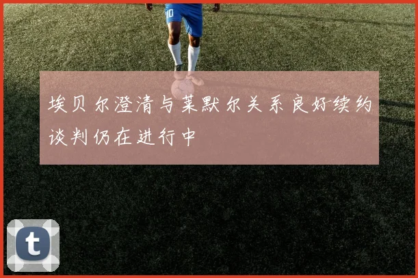 埃贝尔澄清与莱默尔关系良好续约谈判仍在进行中