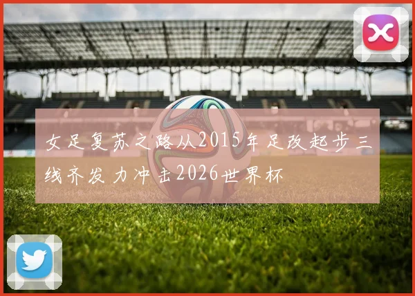 女足复苏之路从2015年足改起步三线齐发力冲击2026世界杯