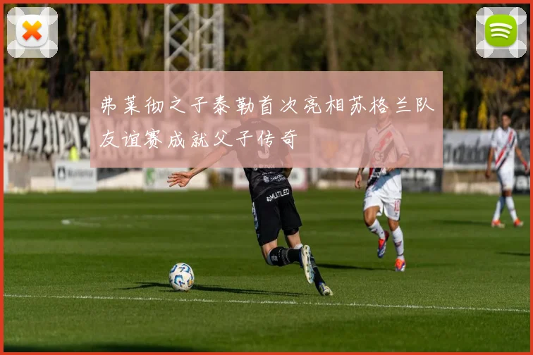 弗莱彻之子泰勒首次亮相苏格兰队友谊赛成就父子传奇