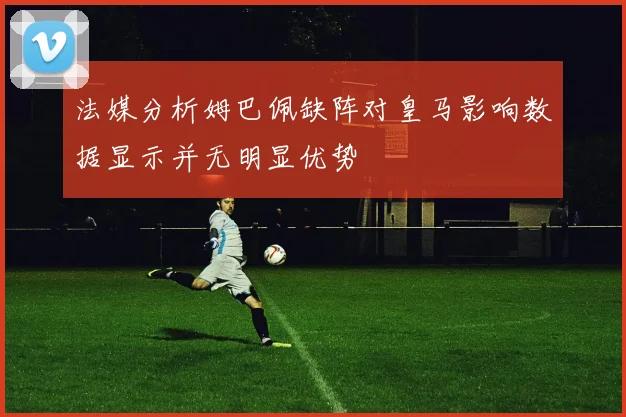 法媒分析姆巴佩缺阵对皇马影响数据显示并无明显优势