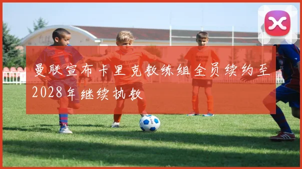 曼联宣布卡里克教练组全员续约至2028年继续执教
