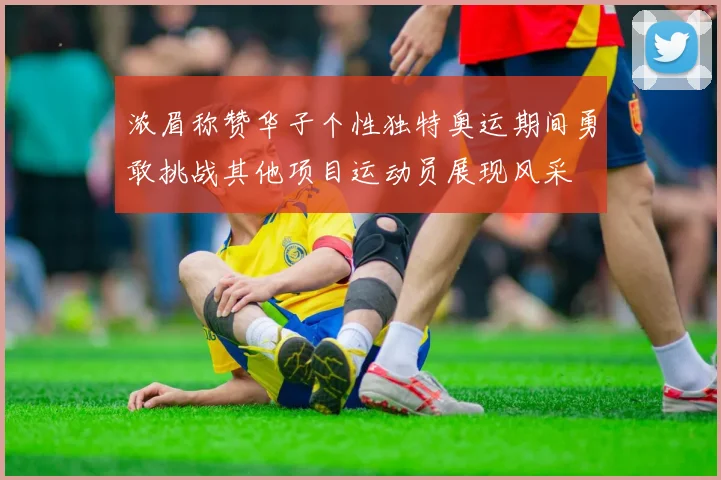 浓眉称赞华子个性独特奥运期间勇敢挑战其他项目运动员展现风采
