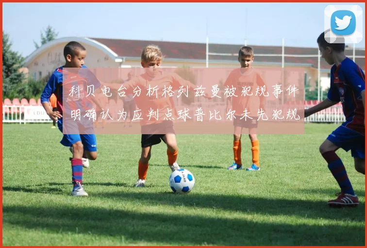科贝电台分析格列兹曼被犯规事件明确认为应判点球普比尔未先犯规