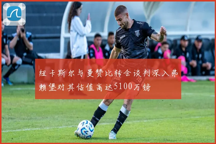 纽卡斯尔与曼赞比转会谈判深入弗赖堡对其估值高达5100万镑